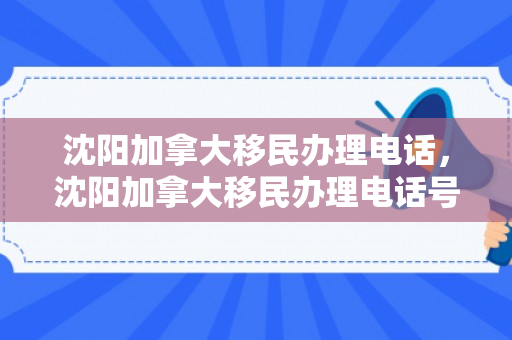 沈阳加拿大移民办理电话，沈阳加拿大移民办理电话号码