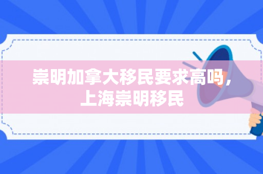 崇明加拿大移民要求高吗，上海崇明移民