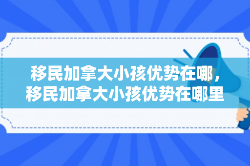 移民加拿大小孩优势在哪，移民加拿大小孩优势在哪里