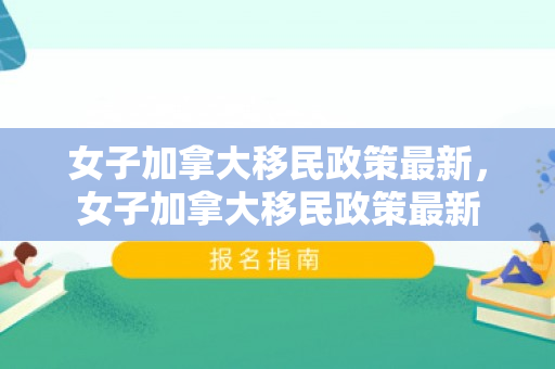 女子加拿大移民政策最新，女子加拿大移民政策最新