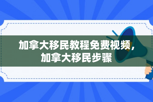 加拿大移民教程免费视频，加拿大移民步骤