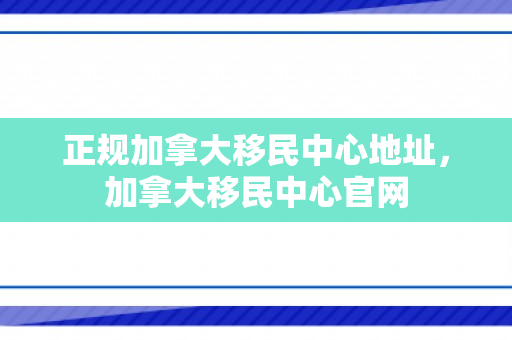 正规加拿大移民中心地址，加拿大移民中心官网