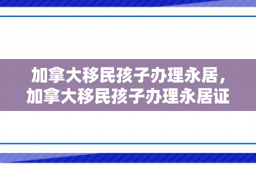 加拿大移民孩子办理永居，加拿大移民孩子办理永居证流程