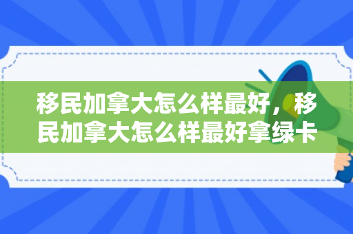 移民加拿大怎么样最好，移民加拿大怎么样最好拿绿卡