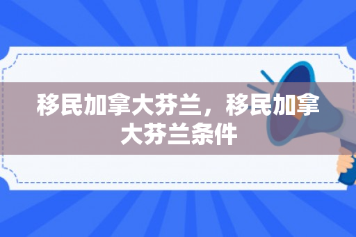 移民加拿大芬兰，移民加拿大芬兰条件