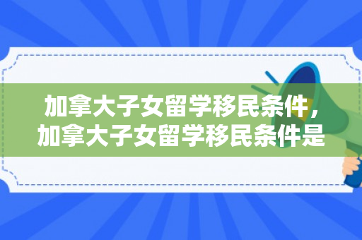 加拿大子女留学移民条件，加拿大子女留学移民条件是什么