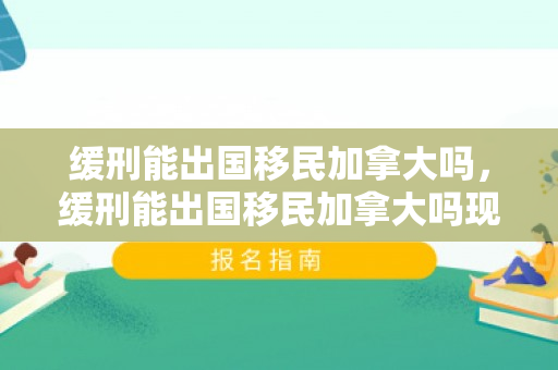 缓刑能出国移民加拿大吗，缓刑能出国移民加拿大吗现在