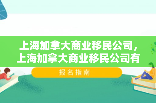 上海加拿大商业移民公司，上海加拿大商业移民公司有哪些
