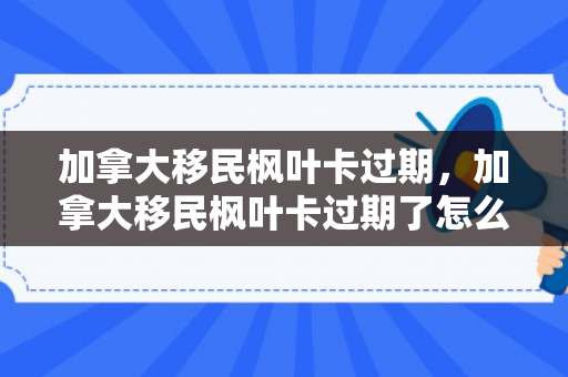 加拿大移民枫叶卡过期，加拿大移民枫叶卡过期了怎么办
