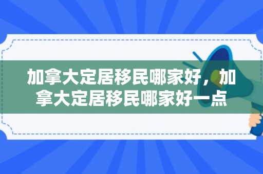 加拿大定居移民哪家好，加拿大定居移民哪家好一点