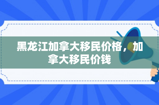 黑龙江加拿大移民价格，加拿大移民价钱