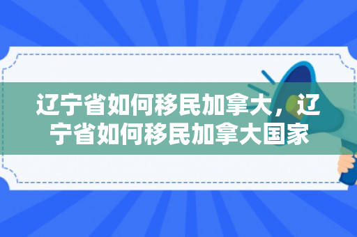 辽宁省如何移民加拿大，辽宁省如何移民加拿大国家