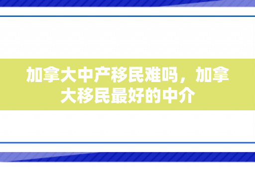 加拿大中产移民难吗，加拿大移民最好的中介