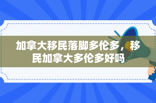 加拿大移民落脚多伦多，移民加拿大多伦多好吗