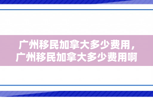 广州移民加拿大多少费用，广州移民加拿大多少费用啊