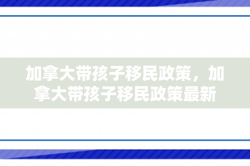 加拿大带孩子移民政策，加拿大带孩子移民政策最新