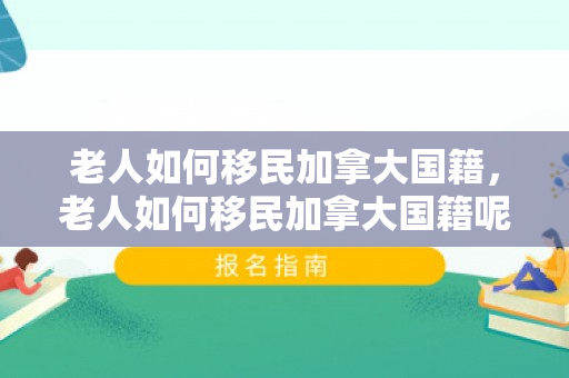 老人如何移民加拿大国籍，老人如何移民加拿大国籍呢