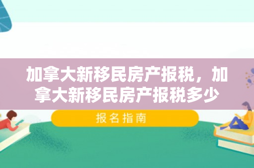 加拿大新移民房产报税，加拿大新移民房产报税多少
