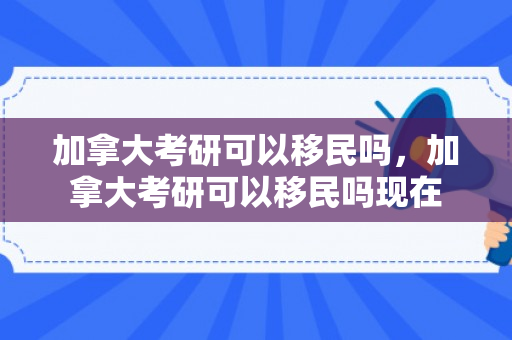 加拿大考研可以移民吗，加拿大考研可以移民吗现在