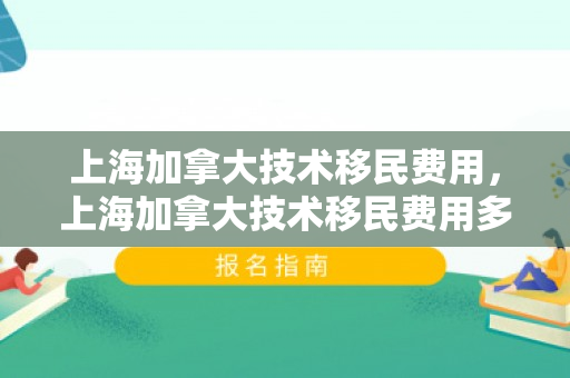 上海加拿大技术移民费用，上海加拿大技术移民费用多少