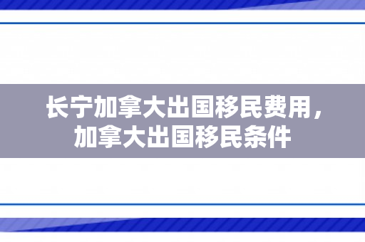 长宁加拿大出国移民费用，加拿大出国移民条件