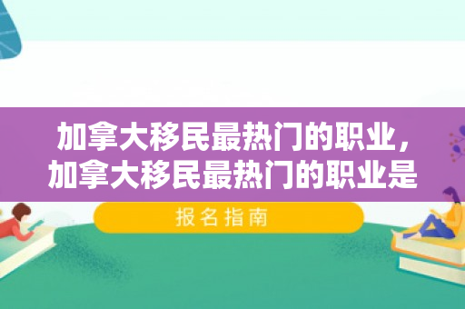 加拿大移民最热门的职业，加拿大移民最热门的职业是什么