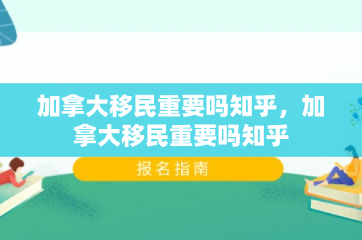 加拿大移民重要吗知乎，加拿大移民重要吗知乎