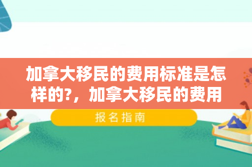 加拿大移民的费用标准是怎样的?，加拿大移民的费用标准是怎样的？全面解读移民财务规划
