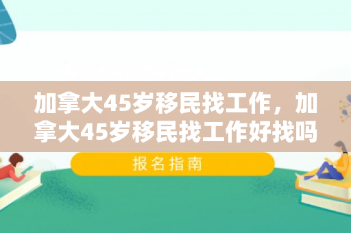 加拿大45岁移民找工作，加拿大45岁移民找工作好找吗
