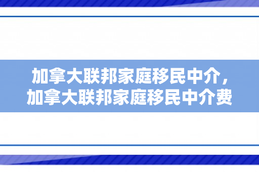 加拿大联邦家庭移民中介，加拿大联邦家庭移民中介费多少