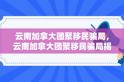 云南加拿大团聚移民骗局，云南加拿大团聚移民骗局揭秘