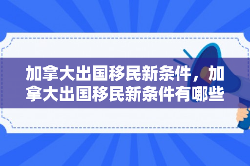 加拿大出国移民新条件，加拿大出国移民新条件有哪些
