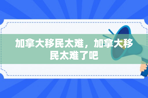 加拿大移民太难，加拿大移民太难了吧