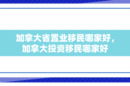 加拿大省置业移民哪家好，加拿大投资移民哪家好
