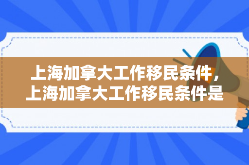 上海加拿大工作移民条件，上海加拿大工作移民条件是什么