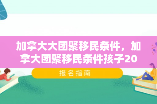加拿大大团聚移民条件，加拿大团聚移民条件孩子2024