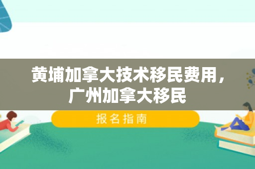 黄埔加拿大技术移民费用，广州加拿大移民