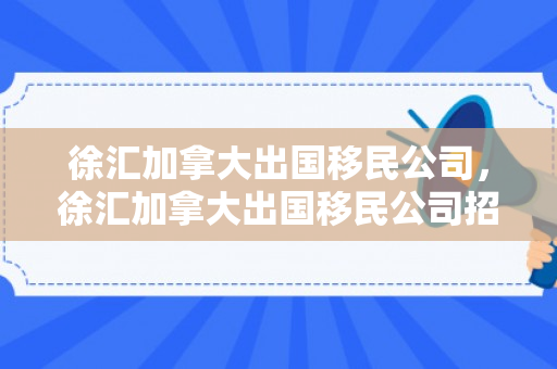 徐汇加拿大出国移民公司，徐汇加拿大出国移民公司招聘