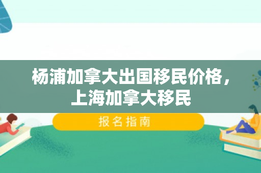 杨浦加拿大出国移民价格，上海加拿大移民