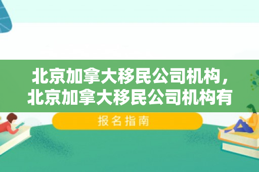 北京加拿大移民公司机构，北京加拿大移民公司机构有哪些