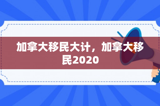 加拿大移民大计，加拿大移民2020