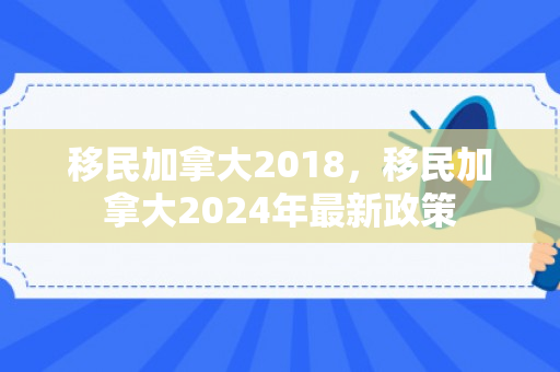 移民加拿大2018，移民加拿大2024年最新政策