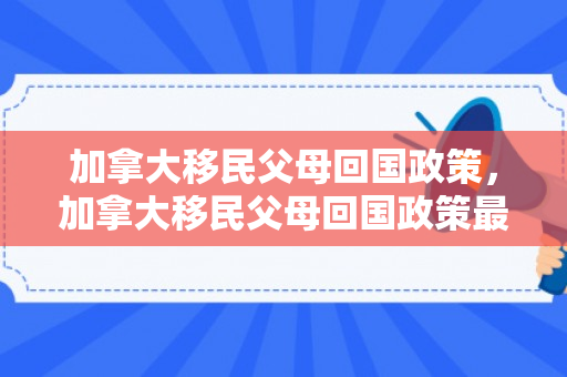 加拿大移民父母回国政策，加拿大移民父母回国政策最新