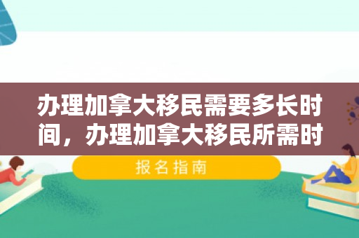 办理加拿大移民需要多长时间，办理加拿大移民所需时间的全面解析