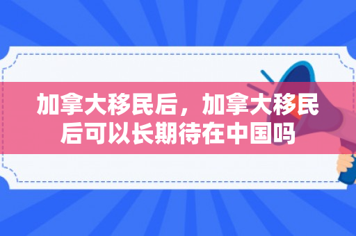 加拿大移民后，加拿大移民后可以长期待在中国吗