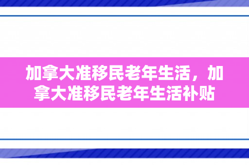 加拿大准移民老年生活，加拿大准移民老年生活补贴