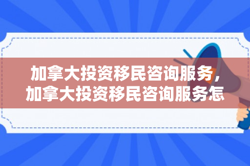 加拿大投资移民咨询服务，加拿大投资移民咨询服务怎么样