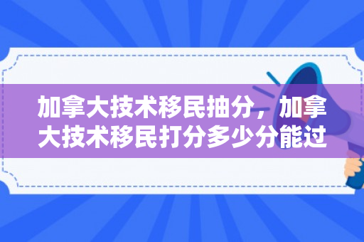 加拿大技术移民抽分，加拿大技术移民打分多少分能过