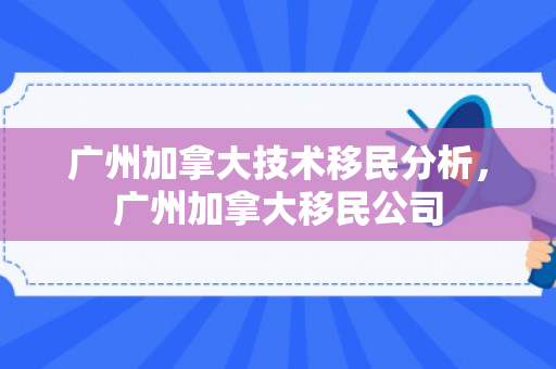 广州加拿大技术移民分析，广州加拿大移民公司