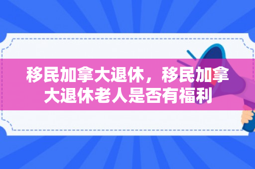 移民加拿大退休，移民加拿大退休老人是否有福利